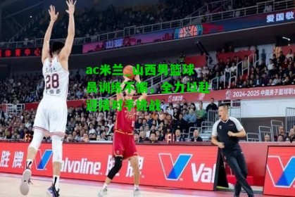 ac米兰_山西男篮球员训练不懈，全力以赴迎接对手挑战