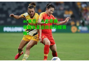 ac米兰：斗志昂扬，我国女足运动员闪耀赛场！