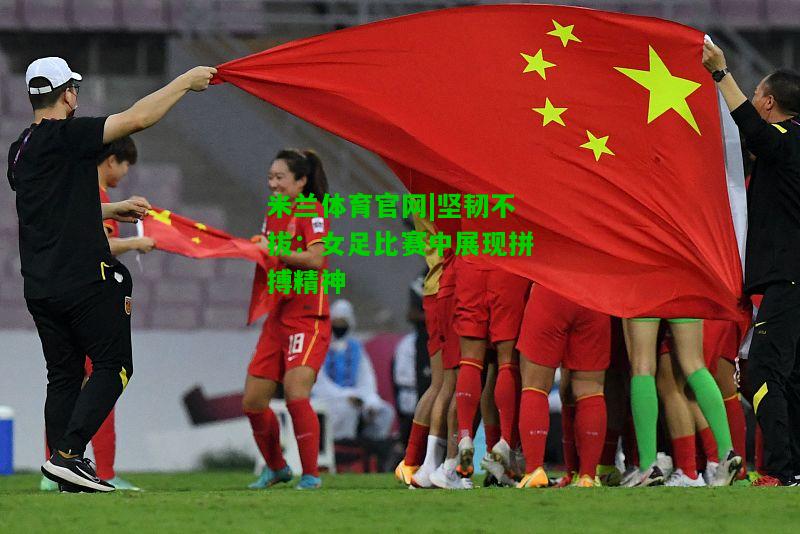 坚韧不拔：女足比赛中展现拼搏精神